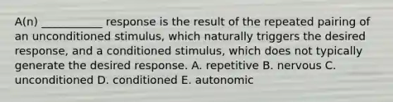 A(n) ___________ response is the result of the repeated pairing of an unconditioned​ stimulus, which naturally triggers the desired​ response, and a conditioned​ stimulus, which does not typically generate the desired response. A. repetitive B. nervous C. unconditioned D. conditioned E. autonomic