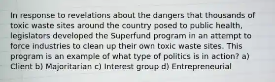 In response to revelations about the dangers that thousands of toxic waste sites around the country posed to public health, legislators developed the Superfund program in an attempt to force industries to clean up their own toxic waste sites. This program is an example of what type of politics is in action? a) Client b) Majoritarian c) Interest group d) Entrepreneurial