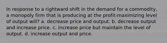 In response to a rightward shift in the demand for a commodity, a monopoly firm that is producing at the profit-maximizing level of output will? a. decrease price and output. b. decrease output and increase price. c. increase price but maintain the level of output. d. increase output and price.