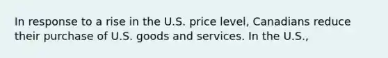 In response to a rise in the U.S. price level, Canadians reduce their purchase of U.S. goods and services. In the U.S.,