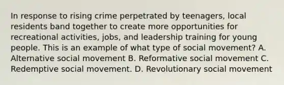 In response to rising crime perpetrated by teenagers, local residents band together to create more opportunities for recreational activities, jobs, and leadership training for young people. This is an example of what type of social movement? A. Alternative social movement B. Reformative social movement C. Redemptive social movement. D. Revolutionary social movement