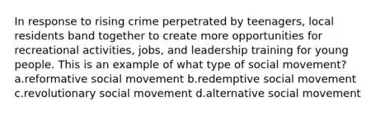 In response to rising crime perpetrated by teenagers, local residents band together to create more opportunities for recreational activities, jobs, and leadership training for young people. This is an example of what type of social movement? a.reformative social movement b.redemptive social movement c.revolutionary social movement d.alternative social movement