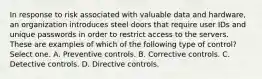 In response to risk associated with valuable data and hardware, an organization introduces steel doors that require user IDs and unique passwords in order to restrict access to the servers. These are examples of which of the following type of control? Select one. A. Preventive controls. B. Corrective controls. C. Detective controls. D. Directive controls.