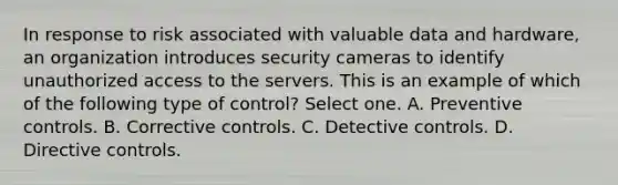 In response to risk associated with valuable data and hardware, an organization introduces security cameras to identify unauthorized access to the servers. This is an example of which of the following type of control? Select one. A. Preventive controls. B. Corrective controls. C. Detective controls. D. Directive controls.