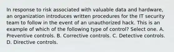 In response to risk associated with valuable data and hardware, an organization introduces written procedures for the IT security team to follow in the event of an unauthorized hack. This is an example of which of the following type of control? Select one. A. Preventive controls. B. Corrective controls. C. Detective controls. D. Directive controls.