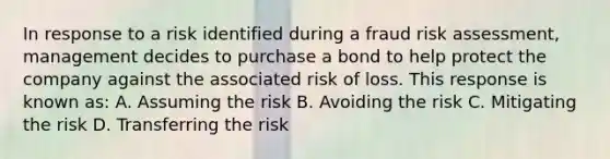 In response to a risk identified during a fraud risk assessment, management decides to purchase a bond to help protect the company against the associated risk of loss. This response is known as: A. Assuming the risk B. Avoiding the risk C. Mitigating the risk D. Transferring the risk