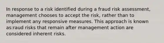 In response to a risk identified during a fraud risk assessment, management chooses to accept the risk, rather than to implement any responsive measures. This approach is known as:raud risks that remain after management action are considered inherent risks.