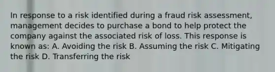 In response to a risk identified during a fraud risk assessment, management decides to purchase a bond to help protect the company against the associated risk of loss. This response is known as: A. Avoiding the risk B. Assuming the risk C. Mitigating the risk D. Transferring the risk