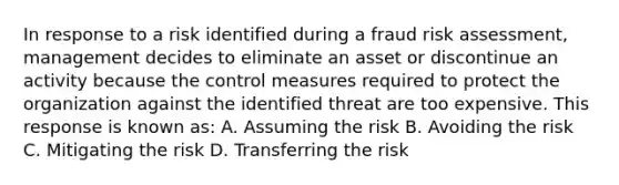 In response to a risk identified during a fraud risk assessment, management decides to eliminate an asset or discontinue an activity because the control measures required to protect the organization against the identified threat are too expensive. This response is known as: A. Assuming the risk B. Avoiding the risk C. Mitigating the risk D. Transferring the risk