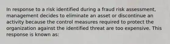 In response to a risk identified during a fraud risk assessment, management decides to eliminate an asset or discontinue an activity because the control measures required to protect the organization against the identified threat are too expensive. This response is known as: