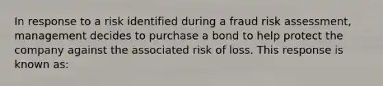 In response to a risk identified during a fraud <a href='https://www.questionai.com/knowledge/k92bbxeV7s-risk-assessment' class='anchor-knowledge'>risk assessment</a>, management decides to purchase a bond to help protect the company against the associated risk of loss. This response is known as: