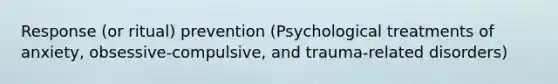 Response (or ritual) prevention (Psychological treatments of anxiety, obsessive-compulsive, and trauma-related disorders)