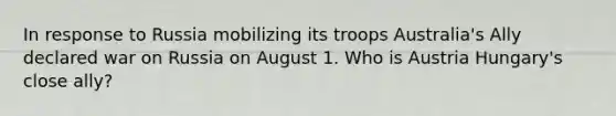 In response to Russia mobilizing its troops Australia's Ally declared war on Russia on August 1. Who is Austria Hungary's close ally?