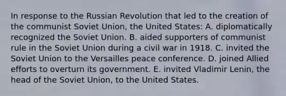 In response to the Russian Revolution that led to the creation of the communist Soviet Union, the United States: A. diplomatically recognized the Soviet Union. B. aided supporters of communist rule in the Soviet Union during a civil war in 1918. C. invited the Soviet Union to the Versailles peace conference. D. joined Allied efforts to overturn its government. E. invited Vladimir Lenin, the head of the Soviet Union, to the United States.