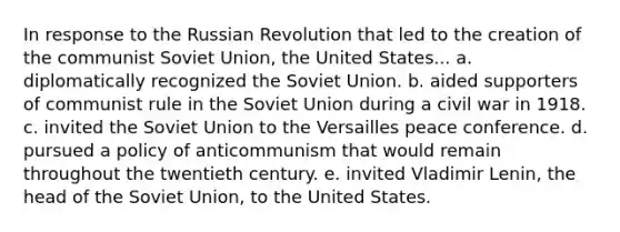 In response to the Russian Revolution that led to the creation of the communist Soviet Union, the United States... a. diplomatically recognized the Soviet Union. b. aided supporters of communist rule in the Soviet Union during a civil war in 1918. c. invited the Soviet Union to the Versailles peace conference. d. pursued a policy of anticommunism that would remain throughout the twentieth century. e. invited Vladimir Lenin, the head of the Soviet Union, to the United States.