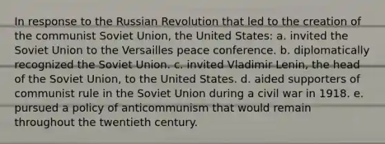 In response to the Russian Revolution that led to the creation of the communist Soviet Union, the United States: a. invited the Soviet Union to the Versailles peace conference. b. diplomatically recognized the Soviet Union. c. invited Vladimir Lenin, the head of the Soviet Union, to the United States. d. aided supporters of communist rule in the Soviet Union during a civil war in 1918. e. pursued a policy of anticommunism that would remain throughout the twentieth century.