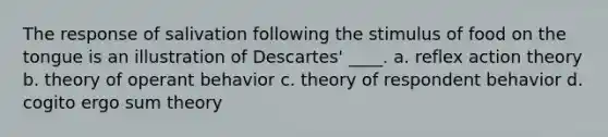 The response of salivation following the stimulus of food on the tongue is an illustration of Descartes' ____. a. reflex action theory b. theory of operant behavior c. theory of respondent behavior d. cogito ergo sum theory