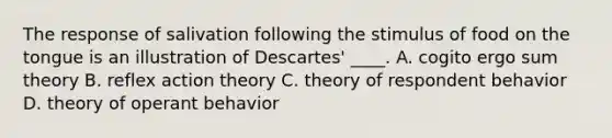 The response of salivation following the stimulus of food on the tongue is an illustration of Descartes' ____. A. cogito ergo sum theory B. reflex action theory C. theory of respondent behavior D. theory of operant behavior