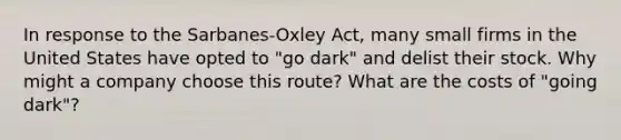 In response to the Sarbanes-Oxley Act, many small firms in the United States have opted to "go dark" and delist their stock. Why might a company choose this route? What are the costs of "going dark"?