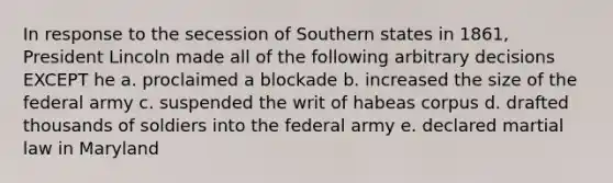 In response to the secession of Southern states in 1861, President Lincoln made all of the following arbitrary decisions EXCEPT he a. proclaimed a blockade b. increased the size of the federal army c. suspended the writ of habeas corpus d. drafted thousands of soldiers into the federal army e. declared martial law in Maryland