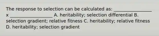 The response to selection can be calculated as: _________________ x ___________________ A. heritability; selection differential B. selection gradient; relative fitness C. heritability; relative fitness D. heritability; selection gradient