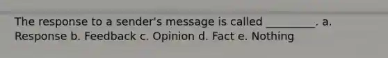 The response to a sender's message is called _________. a. Response b. Feedback c. Opinion d. Fact e. Nothing