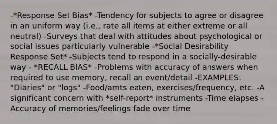 -*Response Set Bias* -Tendency for subjects to agree or disagree in an uniform way (i.e., rate all items at either extreme or all neutral) -Surveys that deal with attitudes about psychological or social issues particularly vulnerable -*Social Desirability Response Set* -Subjects tend to respond in a socially-desirable way - *RECALL BIAS* -Problems with accuracy of answers when required to use memory, recall an event/detail -EXAMPLES: "Diaries" or "logs" -Food/amts eaten, exercises/frequency, etc. -A significant concern with *self-report* instruments -Time elapses -Accuracy of memories/feelings fade over time