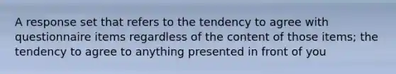 A response set that refers to the tendency to agree with questionnaire items regardless of the content of those items; the tendency to agree to anything presented in front of you