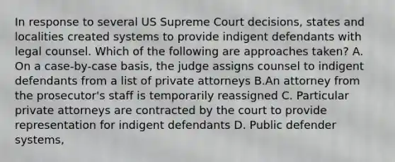 In response to several US Supreme Court decisions, states and localities created systems to provide indigent defendants with legal counsel. Which of the following are approaches taken? A. On a case-by-case basis, the judge assigns counsel to indigent defendants from a list of private attorneys B.An attorney from the prosecutor's staff is temporarily reassigned C. Particular private attorneys are contracted by the court to provide representation for indigent defendants D. Public defender systems,