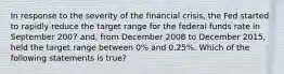 In response to the severity of the financial​ crisis, the Fed started to rapidly reduce the target range for the federal funds rate in September 2007​ and, from December 2008 to December​ 2015, held the target range between​ 0% and​ 0.25%. Which of the following statements is​ true?