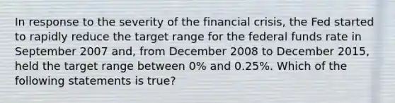 In response to the severity of the financial​ crisis, the Fed started to rapidly reduce the target range for the federal funds rate in September 2007​ and, from December 2008 to December​ 2015, held the target range between​ 0% and​ 0.25%. Which of the following statements is​ true?