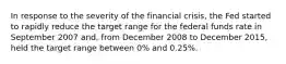 In response to the severity of the financial​ crisis, the Fed started to rapidly reduce the target range for the federal funds rate in September 2007​ and, from December 2008 to December​ 2015, held the target range between​ 0% and​ 0.25%.