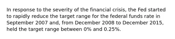 In response to the severity of the financial​ crisis, the Fed started to rapidly reduce the target range for the federal funds rate in September 2007​ and, from December 2008 to December​ 2015, held the target range between​ 0% and​ 0.25%.