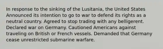 In response to the sinking of the Lusitania, the United States Announced its intention to go to war to defend its rights as a neutral country. Agreed to stop trading with any belligerent. Declared war on Germany. Cautioned Americans against traveling on British or French vessels. Demanded that Germany cease unrestricted submarine warfare.