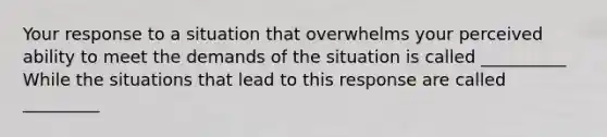 Your response to a situation that overwhelms your perceived ability to meet the demands of the situation is called __________ While the situations that lead to this response are called _________