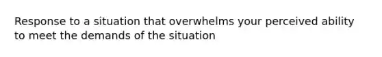 Response to a situation that overwhelms your perceived ability to meet the demands of the situation