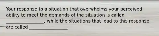 Your response to a situation that overwhelms your perceived ability to meet the demands of the situation is called _________________, while the situations that lead to this response are called _________________.