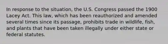 In response to the situation, the U.S. Congress passed the 1900 Lacey Act. This law, which has been reauthorized and amended several times since its passage, prohibits trade in wildlife, fish, and plants that have been taken illegally under either state or federal statutes.