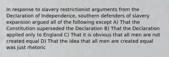 In response to slavery restrictionist arguments from the Declaration of Independence, southern defenders of slavery expansion argued all of the following except A) That the Constitution superseded the Declaration B) That the Declaration applied only to England C) That it is obvious that all men are not created equal D) That the idea that all men are created equal was just rhetoric