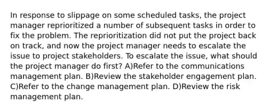 In response to slippage on some scheduled tasks, the project manager reprioritized a number of subsequent tasks in order to fix the problem. The reprioritization did not put the project back on track, and now the project manager needs to escalate the issue to project stakeholders. To escalate the issue, what should the project manager do first? A)Refer to the communications management plan. B)Review the stakeholder engagement plan. C)Refer to the change management plan. D)Review the risk management plan.