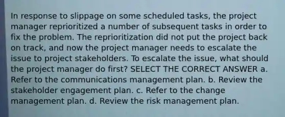 In response to slippage on some scheduled tasks, the project manager reprioritized a number of subsequent tasks in order to fix the problem. The reprioritization did not put the project back on track, and now the project manager needs to escalate the issue to project stakeholders. To escalate the issue, what should the project manager do first? SELECT THE CORRECT ANSWER a. Refer to the communications management plan. b. Review the stakeholder engagement plan. c. Refer to the change management plan. d. Review the risk management plan.