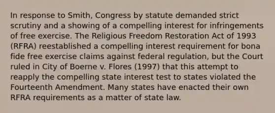 In response to Smith, Congress by statute demanded strict scrutiny and a showing of a compelling interest for infringements of free exercise. The Religious Freedom Restoration Act of 1993 (RFRA) reestablished a compelling interest requirement for bona fide free exercise claims against federal regulation, but the Court ruled in City of Boerne v. Flores (1997) that this attempt to reapply the compelling state interest test to states violated the Fourteenth Amendment. Many states have enacted their own RFRA requirements as a matter of state law.