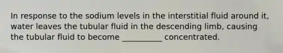 In response to the sodium levels in the interstitial fluid around it, water leaves the tubular fluid in the descending limb, causing the tubular fluid to become __________ concentrated.