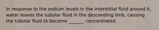 In response to the sodium levels in the interstitial fluid around it, water leaves the tubular fluid in the descending limb, causing the tubular fluid to become _______ concentrated.