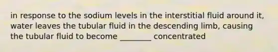 in response to the sodium levels in the interstitial fluid around it, water leaves the tubular fluid in the descending limb, causing the tubular fluid to become ________ concentrated