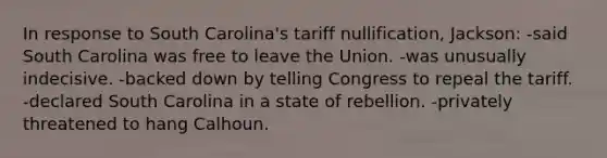 In response to South Carolina's tariff nullification, Jackson: -said South Carolina was free to leave the Union. -was unusually indecisive. -backed down by telling Congress to repeal the tariff. -declared South Carolina in a state of rebellion. -privately threatened to hang Calhoun.