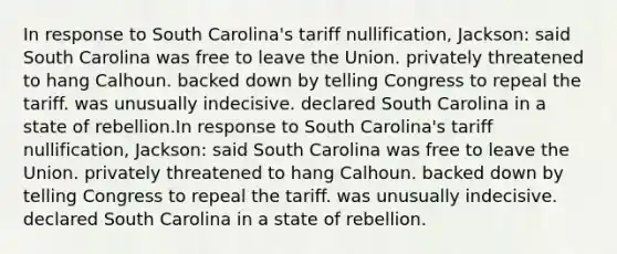 In response to South Carolina's tariff nullification, Jackson: said South Carolina was free to leave the Union. privately threatened to hang Calhoun. backed down by telling Congress to repeal the tariff. was unusually indecisive. declared South Carolina in a state of rebellion.In response to South Carolina's tariff nullification, Jackson: said South Carolina was free to leave the Union. privately threatened to hang Calhoun. backed down by telling Congress to repeal the tariff. was unusually indecisive. declared South Carolina in a state of rebellion.