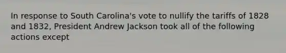 In response to South Carolina's vote to nullify the tariffs of 1828 and 1832, President Andrew Jackson took all of the following actions except