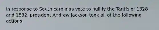 In response to South carolinas vote to nullify the Tariffs of 1828 and 1832, president Andrew Jackson took all of the following actions