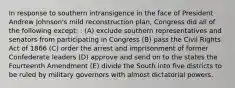 In response to southern intransigence in the face of President Andrew Johnson's mild reconstruction plan, Congress did all of the following except: : (A) exclude southern representatives and senators from participating in Congress (B) pass the Civil Rights Act of 1866 (C) order the arrest and imprisonment of former Confederate leaders (D) approve and send on to the states the Fourteenth Amendment (E) divide the South into five districts to be ruled by military governors with almost dictatorial powers.